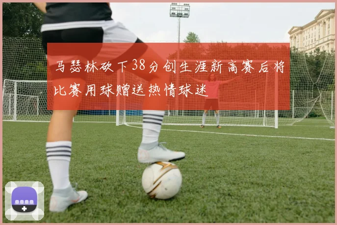 马瑟林砍下38分创生涯新高赛后将比赛用球赠送热情球迷