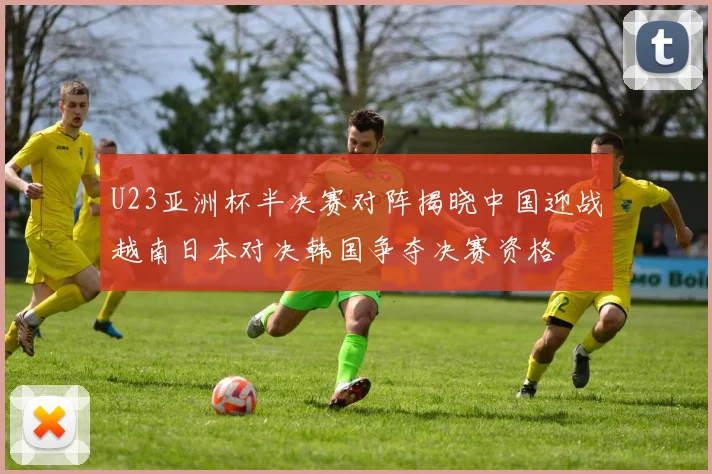U23亚洲杯半决赛对阵揭晓中国迎战越南日本对决韩国争夺决赛资格