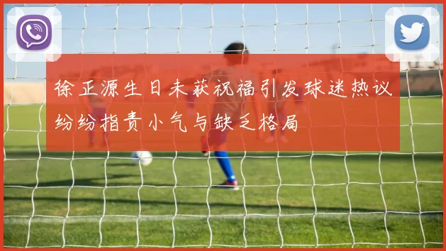 徐正源生日未获祝福引发球迷热议纷纷指责小气与缺乏格局