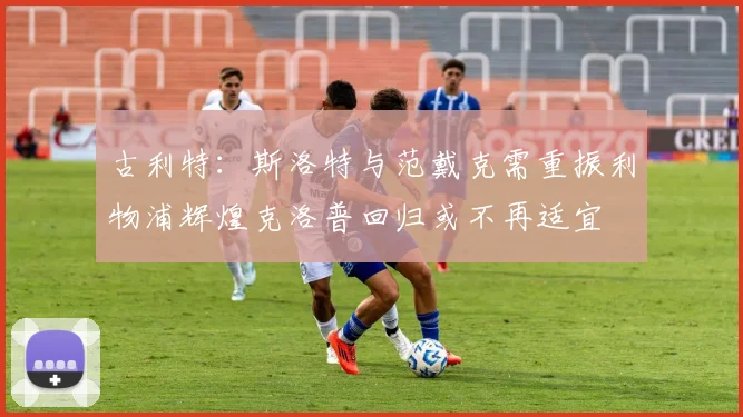 古利特：斯洛特与范戴克需重振利物浦辉煌克洛普回归或不再适宜