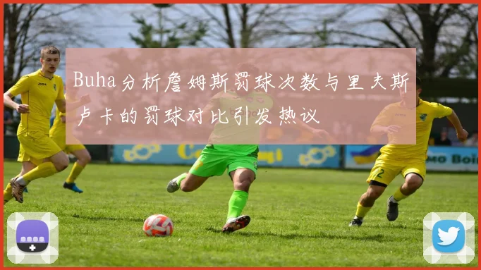 Buha分析詹姆斯罚球次数与里夫斯卢卡的罚球对比引发热议