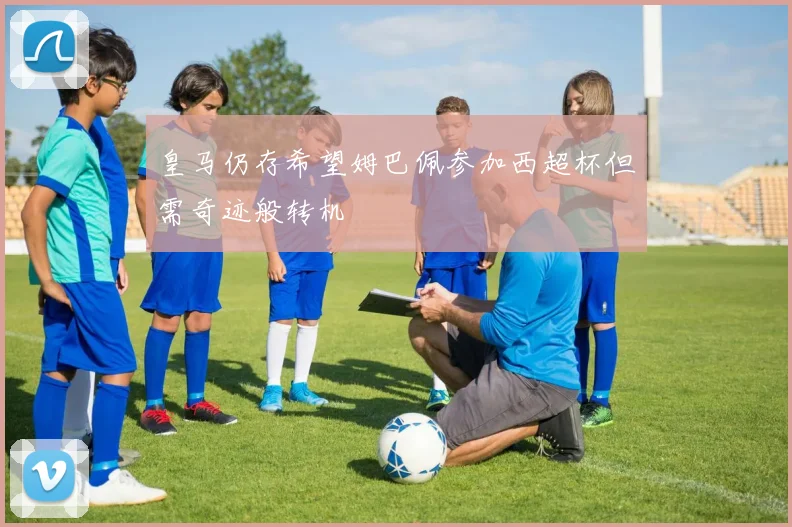 皇马仍存希望姆巴佩参加西超杯但需奇迹般转机