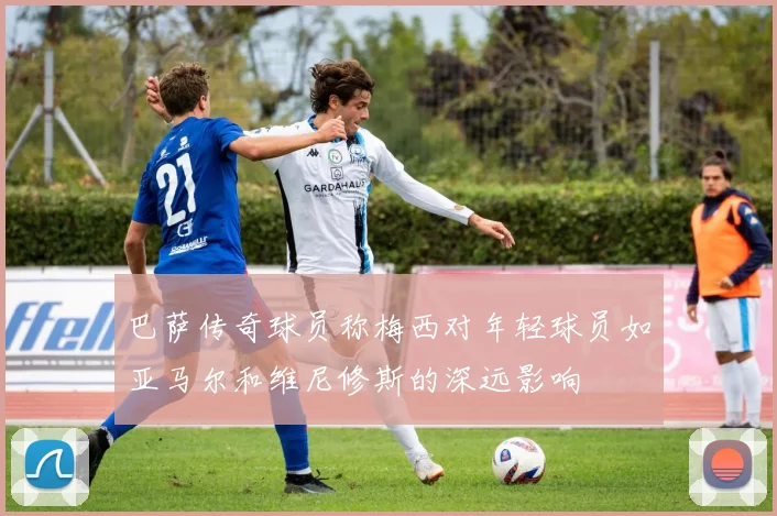 巴萨传奇球员称梅西对年轻球员如亚马尔和维尼修斯的深远影响
