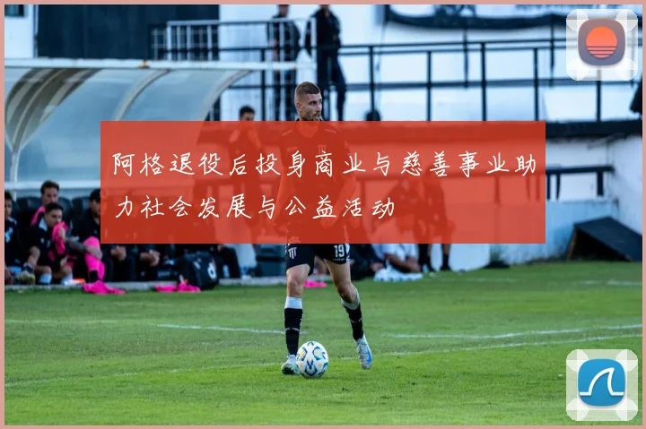 阿格退役后投身商业与慈善事业助力社会发展与公益活动