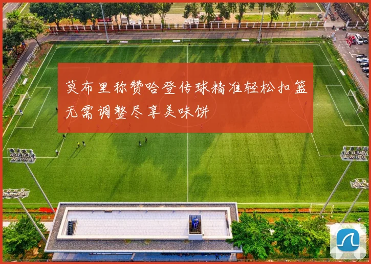 莫布里称赞哈登传球精准轻松扣篮无需调整尽享美味饼