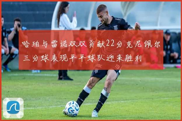 哈珀与雷诺双双贡献22分克尼佩尔三分球表现平平球队迎来胜利