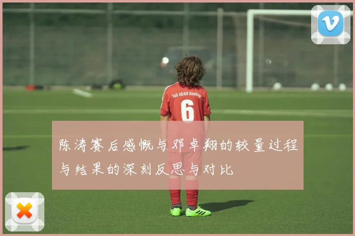 陈涛赛后感慨与邓卓翔的较量过程与结果的深刻反思与对比