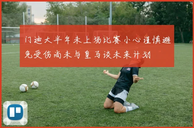 门迪大半年未上场比赛小心谨慎避免受伤尚未与皇马谈未来计划