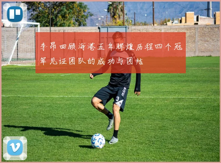 李昂回顾海港五年辉煌历程四个冠军见证团队的成功与团结