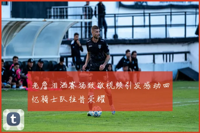 老詹泪洒赛场致敬视频引发感动回忆骑士队往昔荣耀