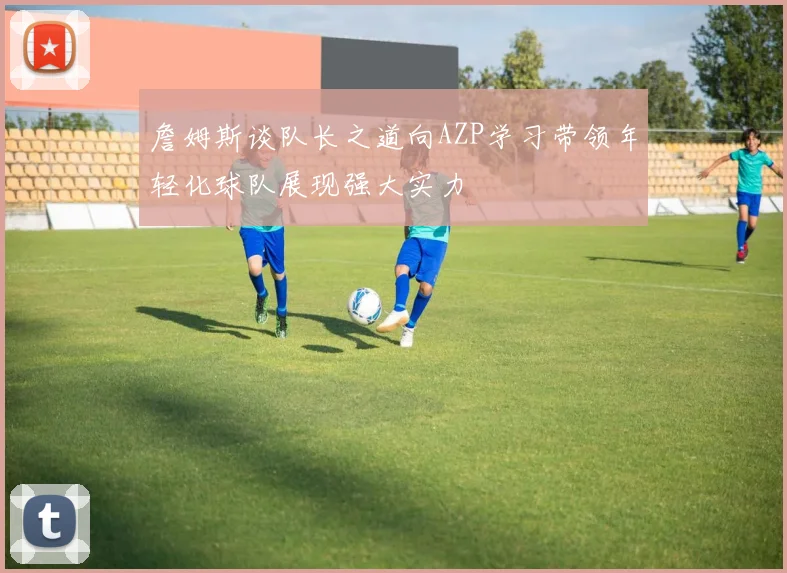 詹姆斯谈队长之道向AZP学习带领年轻化球队展现强大实力