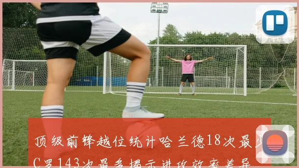 顶级前锋越位统计哈兰德18次最少C罗143次最多揭示进攻效率差异