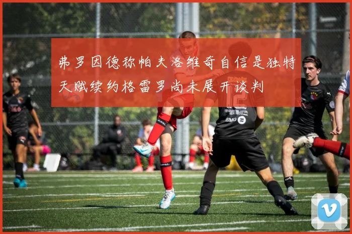 弗罗因德称帕夫洛维奇自信是独特天赋续约格雷罗尚未展开谈判