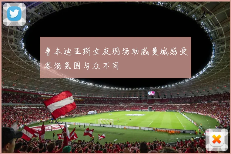 鲁本迪亚斯女友现场助威曼城感受客场氛围与众不同