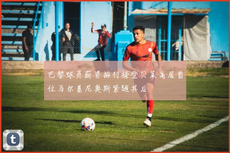 巴黎球员薪资排行榜登贝莱高居首位马尔基尼奥斯紧随其后