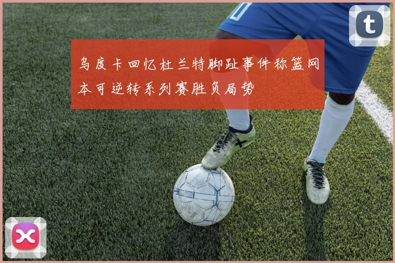 乌度卡回忆杜兰特脚趾事件称篮网本可逆转系列赛胜负局势