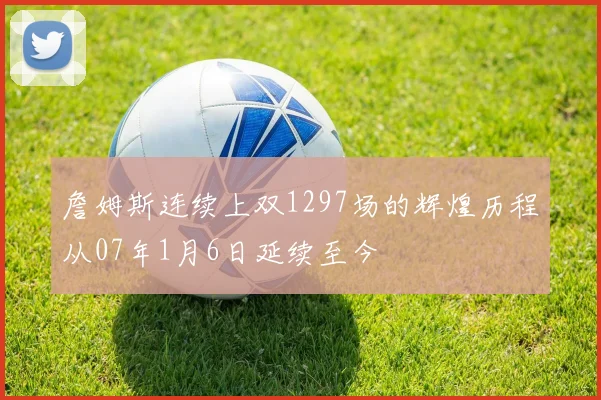 詹姆斯连续上双1297场的辉煌历程从07年1月6日延续至今
