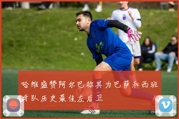 哈维盛赞阿尔巴称其为巴萨和西班牙队历史最佳左后卫