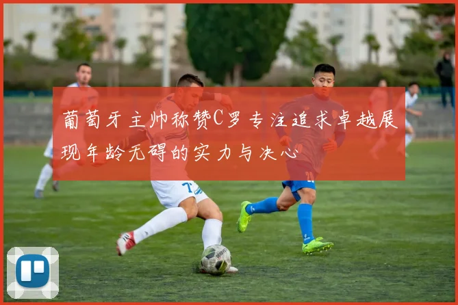 葡萄牙主帅称赞C罗专注追求卓越展现年龄无碍的实力与决心