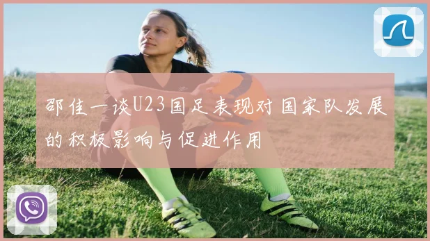 邵佳一谈U23国足表现对国家队发展的积极影响与促进作用
