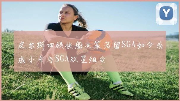 皮尔斯回顾快船决策若留SGA如今或成小卡与SGA双星组合