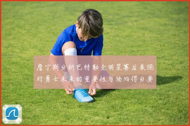 詹宁斯分析巴特勒全明星赛后表现对勇士未来的重要性与场均得分要求