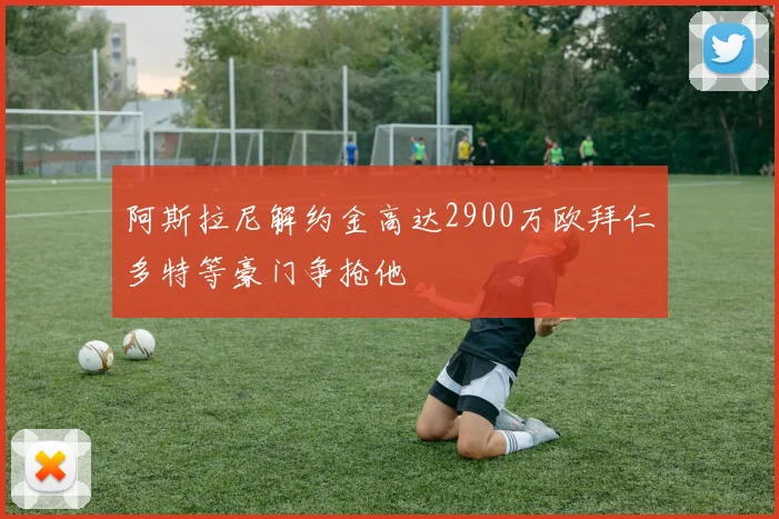 阿斯拉尼解约金高达2900万欧拜仁多特等豪门争抢他