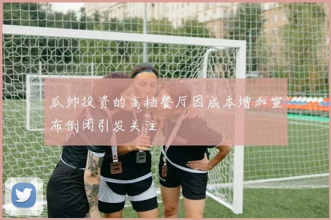 瓜帅投资的高档餐厅因成本增加宣布倒闭引发关注
